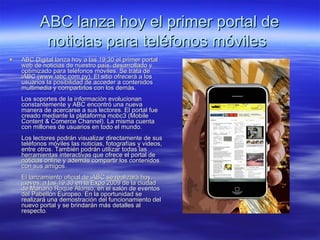 ABC lanza hoy el primer portal de noticias para teléfonos móviles   ABC Digital lanza hoy a las 19:30 el primer portal web de noticias de nuestro país, desarrollado y optimizado para teléfonos móviles. Se trata de iABC (www.iabc.com.py). El sitio ofrecerá a los usuarios la posibilidad de acceder a contenidos multimedia y compartirlos con los demás. Los soportes de la información evolucionan constantemente y ABC encontró una nueva manera de acercarse a sus lectores. El portal fue creado mediante la plataforma mobc3 (Mobile Content & Comerce Channel). La misma cuenta con millones de usuarios en todo el mundo.  Los lectores podrán visualizar directamente de sus teléfonos móviles las noticias, fotografías y videos, entre otros. También podrán utilizar todas las herramientas interactivas que ofrece el portal de noticias online y además compartir los contenidos con sus amigos.  El lanzamiento oficial de iABC se realizará hoy, jueves, a las 19:30 en la Expo 2009 de la ciudad de Mariano Roque Alonso, en el salón de eventos del Pabellón Europeo. En la oportunidad se realizará una demostración del funcionamiento del nuevo portal y se brindarán más detalles al respecto .   