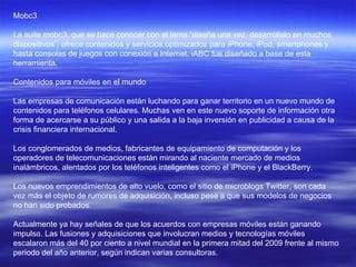 Mobc3 La suite mobc3, que se hace conocer con el lema “diseña una vez, desarróllalo en muchos dispositivos”, ofrece contenidos y servicios optimizados para iPhone, iPod, smartphones y hasta consolas de juegos con conexión a Internet. iABC fue diseñado a base de esta herramienta.  Contenidos para móviles en el mundo  Las empresas de comunicación están luchando para ganar territorio en un nuevo mundo de contenidos para teléfonos celulares. Muchas ven en este nuevo soporte de información otra forma de acercarse a su público y una salida a la baja inversión en publicidad a causa de la crisis financiera internacional.  Los conglomerados de medios, fabricantes de equipamiento de computación y los operadores de telecomunicaciones están mirando al naciente mercado de medios inalámbricos, alentados por los teléfonos inteligentes como el iPhone y el BlackBerry.  Los nuevos emprendimientos de alto vuelo, como el sitio de microblogs Twitter, son cada vez más el objeto de rumores de adquisición, incluso pese a que sus modelos de negocios no han sido probados.  Actualmente ya hay señales de que los acuerdos con empresas móviles están ganando impulso. Las fusiones y adquisiciones que involucran medios y tecnologías móviles escalaron más del 40 por ciento a nivel mundial en la primera mitad del 2009 frente al mismo periodo del año anterior, según indican varias consultoras.  