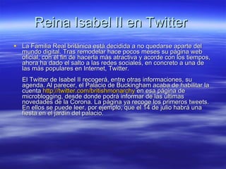 Reina Isabel II en Twitter  La Familia Real británica está decidida a no quedarse aparte del mundo digital. Tras remodelar hace pocos meses su página web oficial, con el fin de hacerla más atractiva y acorde con los tiempos, ahora ha dado el salto a las redes sociales, en concreto a una de las más populares en Internet, Twitter.  El Twitter de Isabel II recogerá, entre otras informaciones, su agenda. Al parecer, el Palacio de Buckingham acaba de habilitar la cuenta  http :// twitter.com / britishmonarchy  en esa página de microblogging, desde donde podrá informar de las últimas novedades de la Corona. La página ya recoge los primeros tweets. En ellos se puede leer, por ejemplo, que el 14 de julio habrá una fiesta en el jardín del palacio.  