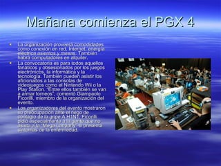 Mañana comienza el PGX 4 La organización proveerá comodidades como conexión en red, Internet, energía eléctrica asientos y mesas. También habrá computadores en alquiler.  La convocatoria es para todos aquellos fanáticos y obsesionados por los juegos electrónicos, la informática y la tecnología. También pueden asistir los aficionados a las consolas de videojuegos como el Nintendo Wii o la Play Station. “Entre ellos también se van a armar torneos”, comentó Giampaolo Ficorilli, miembro de la organización del evento.  Los organizadores del evento mostraron su preocupación ante el riego de contagio de la gripe A H1N1. Ficorilli pidió especialmente a la gente que no asista a la “Mega Lanparty” si presenta síntomas de la enfermedad.  