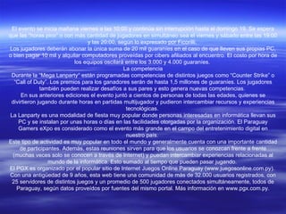 El evento se inicia mañana viernes a las 10:00 y continúa sin interrupción hasta el domingo 19. Se espera que las “horas pico” o con más cantidad de jugadores en simultáneo sea el viernes y sábado entre las 19:00 y las 20:00, según lo expresado por Ficorilli.  Los jugadores deberán abonar la única suma de 20 mil guaraníes en el caso de que lleven sus propias PC, o bien pagar 10 mil y alquilar computadores proveídas por cibers afiliados al encuentro. El costo por hora de los equipos oscilará entre los 3.000 y 4.000 guaraníes.  La competencia Durante la “Mega Lanparty” están programadas competencias de distintos juegos como “Counter Strike” o “Call of Duty”. Los premios para los ganadores serán de hasta 1,5 millones de guaraníes. Los jugadores también pueden realizar desafíos a sus pares y esto genera nuevas competencias.  En sus anteriores ediciones el evento juntó a cientos de personas de todas las edades, quienes se divirtieron jugando durante horas en partidas multijugador y pudieron intercambiar recursos y experiencias tecnológicas.  La Lanparty es una modalidad de fiesta muy popular donde personas interesadas en informática llevan sus PC y se instalan por unas horas o días en las facilidades otorgadas por la organización. El Paraguay Gamers eXpo es considerado como el evento más grande en el campo del entretenimiento digital en nuestro país.  Este tipo de actividad es muy popular en todo el mundo y generalmente cuenta con una importante cantidad de participantes. Además, estas reuniones sirven para que los usuarios se conozcan frente a frente (muchas veces solo se conocen a través de Internet) y puedan intercambiar experiencias relacionadas al mundo de la informática. Esto sumado al tiempo que pueden pasar jugando.  El PGX es organizado por el popular sitio de Internet Juegos Online Paraguay (www.juegosonline.com.py).  Con una antigüedad de 9 años, esta web tiene una comunidad de más de 32.000 usuarios registrados, con 25 servidores de distintos juegos y un promedio de 500 jugadores conectados simultáneamente, todos de Paraguay, según datos proveídos por fuentes del mismo portal. Más información en www.pgx.com.py. 