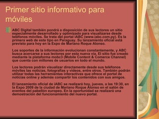 Primer sitio informativo para móviles  ABC Digital también pondrá a disposición de sus lectores un sitio especialmente desarrollado y optimizado para visualizarse desde teléfonos móviles. Se trata del portal iABC (www.iabc.com.py). Es la primera web de este tipo en Paraguay. Su lanzamiento oficial está previsto para hoy en la Expo de Mariano Roque Alonso.  Los soportes de la información evolucionan constantemente, y ABC busca acercarse a sus lectores por esta nueva vía. El sitio fue creado mediante la plataforma mobc3 (Mobile Content & Comerce Channel) que cuenta con millones de usuarios en todo el mundo.  Los lectores podrán visualizar directamente desde sus teléfonos móviles las noticias, fotografías y videos, entre otros. También podrán utilizar todas las herramientas interactivas que ofrece el portal de noticias online y además compartir los contenidos con sus amigos.  El lanzamiento oficial de iABC se realizará hoy, jueves, a las 19:30, en la Expo 2009 de la ciudad de Mariano Roque Alonso en el salón de eventos del pabellón europeo. En la oportunidad se realizará una demostración del funcionamiento del nuevo portal.   