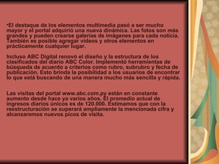 El destaque de los elementos multimedia pasó a ser mucho mayor y el portal adquirió una nueva dinámica. Las fotos son más grandes y pueden crearse galerías de imágenes para cada noticia. También es posible agregar vídeos y otros elementos en prácticamente cualquier lugar.  Incluso ABC Digital renovó el diseño y la estructura de los clasificados del diario ABC Color. Implementó herramientas de búsqueda de acuerdo a criterios como rubro, subrubro y fecha de publicación. Esto brinda la posibilidad a los usuarios de encontrar lo que está buscando de una manera mucho más sencilla y rápida.  Las visitas del portal www.abc.com.py están en constante aumento desde hace ya varios años. El promedio actual de ingresos diarios únicos es de 120.000. Estimamos que con la reestructuración se superará ampliamente la mencionada cifra y alcanzaremos nuevos picos de visita. 