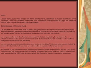 Mobc3 La suite mobc3, que se hace conocer con el lema “diseña una vez, desarróllalo en muchos dispositivos”, ofrece contenidos y servicios optimizados para iPhone, iPod, smartphones y hasta consolas de juegos con conexión a Internet. iABC fue diseñado a base de esta herramienta.  Contenidos para móviles en el mundo  Las empresas de comunicación están luchando para ganar territorio en un nuevo mundo de contenidos para teléfonos celulares. Muchas ven en este nuevo soporte de información otra forma de acercarse a su público y una salida a la baja inversión en publicidad a causa de la crisis financiera internacional.  Los conglomerados de medios, fabricantes de equipamiento de computación y los operadores de telecomunicaciones están mirando al naciente mercado de medios inalámbricos, alentados por los teléfonos inteligentes como el iPhone y el BlackBerry.  Los nuevos emprendimientos de alto vuelo, como el sitio de microblogs Twitter, son cada vez más el objeto de rumores de adquisición, incluso pese a que sus modelos de negocios no han sido probados.  Actualmente ya hay señales de que los acuerdos con empresas móviles están ganando impulso. Las fusiones y adquisiciones que involucran medios y tecnologías móviles escalaron más del 40 por ciento a nivel mundial en la primera mitad del 2009 frente al mismo periodo del año anterior, según indican varias consultoras.  