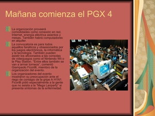 Mañana comienza el PGX 4 La organización proveerá comodidades como conexión en red, Internet, energía eléctrica asientos y mesas. También habrá computadores en alquiler.  La convocatoria es para todos aquellos fanáticos y obsesionados por los juegos electrónicos, la informática y la tecnología. También pueden asistir los aficionados a las consolas de videojuegos como el Nintendo Wii o la Play Station. “Entre ellos también se van a armar torneos”, comentó Giampaolo Ficorilli, miembro de la organización del evento.  Los organizadores del evento mostraron su preocupación ante el riego de contagio de la gripe A H1N1. Ficorilli pidió especialmente a la gente que no asista a la “Mega Lanparty” si presenta síntomas de la enfermedad.  
