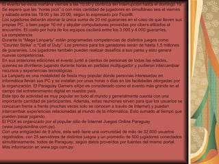 El evento se inicia mañana viernes a las 10:00 y continúa sin interrupción hasta el domingo 19. Se espera que las “horas pico” o con más cantidad de jugadores en simultáneo sea el viernes y sábado entre las 19:00 y las 20:00, según lo expresado por Ficorilli.  Los jugadores deberán abonar la única suma de 20 mil guaraníes en el caso de que lleven sus propias PC, o bien pagar 10 mil y alquilar computadores proveídas por cibers afiliados al encuentro. El costo por hora de los equipos oscilará entre los 3.000 y 4.000 guaraníes.  La competencia Durante la “Mega Lanparty” están programadas competencias de distintos juegos como “Counter Strike” o “Call of Duty”. Los premios para los ganadores serán de hasta 1,5 millones de guaraníes. Los jugadores también pueden realizar desafíos a sus pares y esto genera nuevas competencias.  En sus anteriores ediciones el evento juntó a cientos de personas de todas las edades, quienes se divirtieron jugando durante horas en partidas multijugador y pudieron intercambiar recursos y experiencias tecnológicas.  La Lanparty es una modalidad de fiesta muy popular donde personas interesadas en informática llevan sus PC y se instalan por unas horas o días en las facilidades otorgadas por la organización. El Paraguay Gamers eXpo es considerado como el evento más grande en el campo del entretenimiento digital en nuestro país.  Este tipo de actividad es muy popular en todo el mundo y generalmente cuenta con una importante cantidad de participantes. Además, estas reuniones sirven para que los usuarios se conozcan frente a frente (muchas veces solo se conocen a través de Internet) y puedan intercambiar experiencias relacionadas al mundo de la informática. Esto sumado al tiempo que pueden pasar jugando.  El PGX es organizado por el popular sitio de Internet Juegos Online Paraguay (www.juegosonline.com.py).  Con una antigüedad de 9 años, esta web tiene una comunidad de más de 32.000 usuarios registrados, con 25 servidores de distintos juegos y un promedio de 500 jugadores conectados simultáneamente, todos de Paraguay, según datos proveídos por fuentes del mismo portal. Más información en www.pgx.com.py. 
