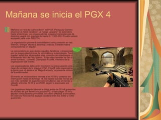 Mañana se inicia el PGX 4  Mañana se inicia la cuarta edición del PGX (Paraguay Gamers eXpo) en el Hotel Excelsior. La “Mega Lanparty” se extenderá hasta el domingo. Los organizadores preparan competencias de distintos juegos con premios de hasta G. 1.500.000. El salón estará equipado para unas 500 PCs.  La organización proveerá comodidades como conexión en red, Internet, energía eléctrica asientos y mesas. También habrá computadores en alquiler.     La convocatoria es para todos aquellos fanáticos y obsesionados por los juegos electrónicos, la informática y la tecnología. También pueden asistir los aficionados a las consolas de videojuegos como el Nintendo Wii o la Play Station. “Entre ellos también se van a armar torneos”, comentó Giampaolo Ficorilli, miembro de la organización del evento.     Los organizadores del evento mostraron su preocupación ante el riego de contagio de la gripe A H1N1. Ficorilli pidió especialmente a la gente que no asista a la “Mega Lanparty” si presenta síntomas de la enfermedad.     El evento se inicia mañana viernes a las 10:00 y continúa sin interrupción hasta el domingo 19. Se espera que las “horas pico” o con más cantidad de jugadores en simultáneo sea el viernes y sábado entre las 19:00 y las 20:00, según lo expresado por Ficorilli.    Los jugadores deberán abonar la única suma de 20 mil guaraníes en el caso de que lleven sus propias PC, o bien pagar 10 mil y alquilar computadores proveídas por cibers afiliados al encuentro. El costo por hora de los equipos oscilará entre los 3.000 y 4.000 guaraníes.     