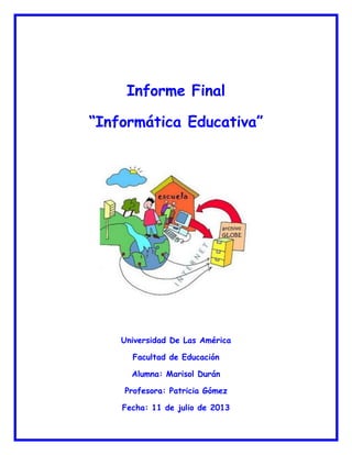 Informe Final
“Informática Educativa”
Universidad De Las América
Facultad de Educación
Alumna: Marisol Durán
Profesora: Patricia Gómez
Fecha: 11 de julio de 2013
 
