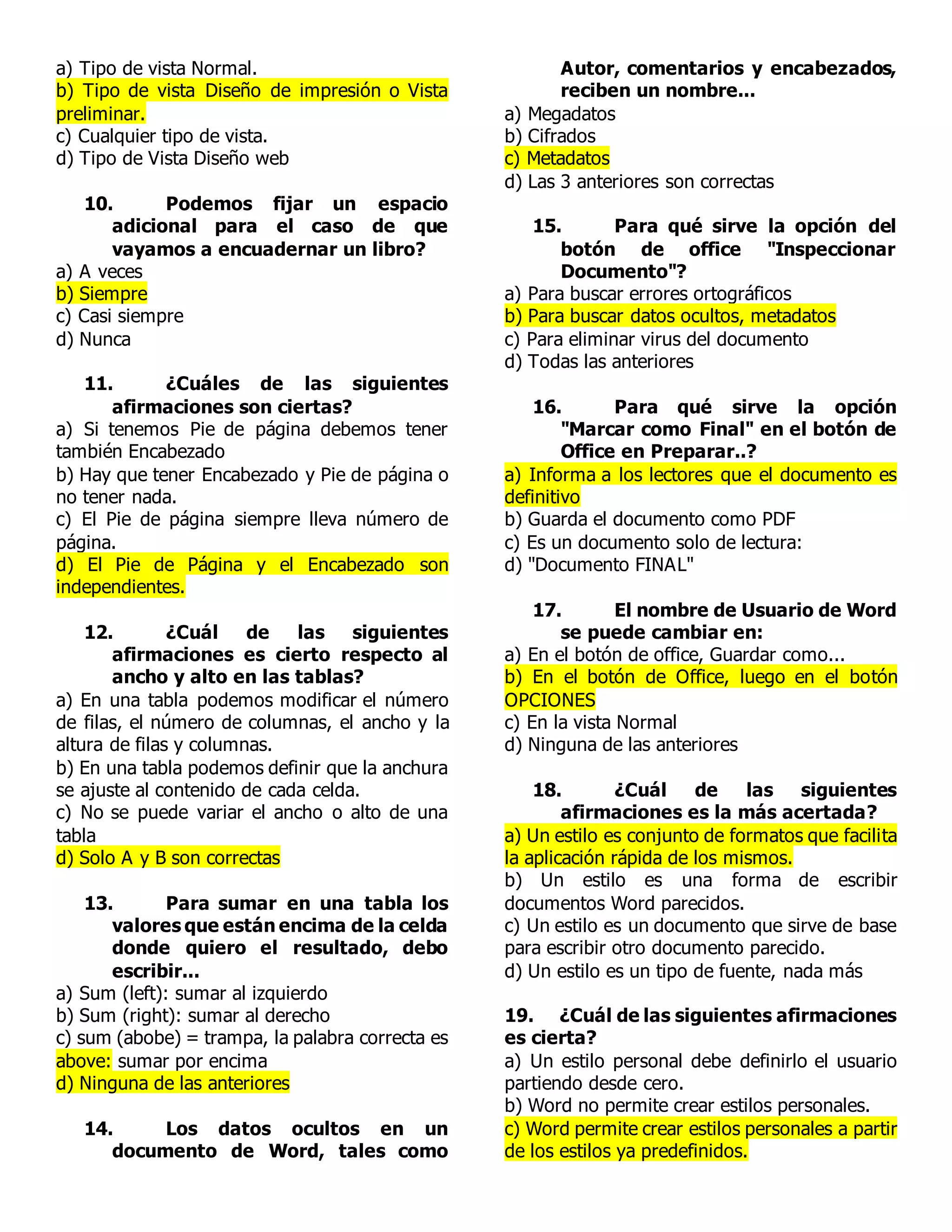 a) Tipo de vista Normal.
b) Tipo de vista Diseño de impresión o Vista
preliminar.
c) Cualquier tipo de vista.
d) Tipo de Vista Diseño web
10. Podemos fijar un espacio
adicional para el caso de que
vayamos a encuadernar un libro?
a) A veces
b) Siempre
c) Casi siempre
d) Nunca
11. ¿Cuáles de las siguientes
afirmaciones son ciertas?
a) Si tenemos Pie de página debemos tener
también Encabezado
b) Hay que tener Encabezado y Pie de página o
no tener nada.
c) El Pie de página siempre lleva número de
página.
d) El Pie de Página y el Encabezado son
independientes.
12. ¿Cuál de las siguientes
afirmaciones es cierto respecto al
ancho y alto en las tablas?
a) En una tabla podemos modificar el número
de filas, el número de columnas, el ancho y la
altura de filas y columnas.
b) En una tabla podemos definir que la anchura
se ajuste al contenido de cada celda.
c) No se puede variar el ancho o alto de una
tabla
d) Solo A y B son correctas
13. Para sumar en una tabla los
valores que están encima de la celda
donde quiero el resultado, debo
escribir...
a) Sum (left): sumar al izquierdo
b) Sum (right): sumar al derecho
c) sum (abobe) = trampa, la palabra correcta es
above: sumar por encima
d) Ninguna de las anteriores
14. Los datos ocultos en un
documento de Word, tales como
Autor, comentarios y encabezados,
reciben un nombre...
a) Megadatos
b) Cifrados
c) Metadatos
d) Las 3 anteriores son correctas
15. Para qué sirve la opción del
botón de office "Inspeccionar
Documento"?
a) Para buscar errores ortográficos
b) Para buscar datos ocultos, metadatos
c) Para eliminar virus del documento
d) Todas las anteriores
16. Para qué sirve la opción
"Marcar como Final" en el botón de
Office en Preparar..?
a) Informa a los lectores que el documento es
definitivo
b) Guarda el documento como PDF
c) Es un documento solo de lectura:
d) "Documento FINAL"
17. El nombre de Usuario de Word
se puede cambiar en:
a) En el botón de office, Guardar como...
b) En el botón de Office, luego en el botón
OPCIONES
c) En la vista Normal
d) Ninguna de las anteriores
18. ¿Cuál de las siguientes
afirmaciones es la más acertada?
a) Un estilo es conjunto de formatos que facilita
la aplicación rápida de los mismos.
b) Un estilo es una forma de escribir
documentos Word parecidos.
c) Un estilo es un documento que sirve de base
para escribir otro documento parecido.
d) Un estilo es un tipo de fuente, nada más
19. ¿Cuál de las siguientes afirmaciones
es cierta?
a) Un estilo personal debe definirlo el usuario
partiendo desde cero.
b) Word no permite crear estilos personales.
c) Word permite crear estilos personales a partir
de los estilos ya predefinidos.
 