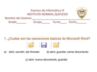 Examen de Informática III
INSTITUTO NORMAL QUEVEDO
Nombre del alumno:____________________________________
Grado______ Grupo_____ Turno____ Fecha______
1. ¿Cuales son las operaciones básicas de Microsoft Word?
a) abrir, escribir, dar formato b) abrir, guardar, cerrar documento
c) abrir, nuevo documento, guardar
 
