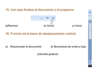 15. Con este finaliza el documento o el programa
a)Reiniciar b) Cerrar c) Iniciar
16. Función de la barra de desplazamiento vertical
a) Reacomodar el documento b) Movimiento de arriba a bajo
c)Sentido giratorio
 