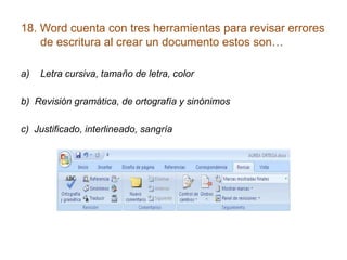 18. Word cuenta con tres herramientas para revisar errores
de escritura al crear un documento estos son…
a) Letra cursiva, tamaño de letra, color
b) Revisión gramática, de ortografía y sinónimos
c) Justificado, interlineado, sangría
 