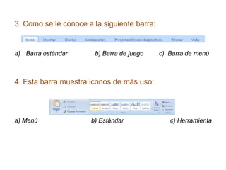 3. Como se le conoce a la siguiente barra:
a) Barra estándar b) Barra de juego c) Barra de menú
4. Esta barra muestra iconos de más uso:
a) Menú b) Estándar c) Herramienta
 