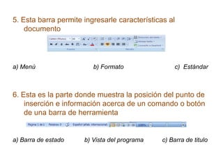 5. Esta barra permite ingresarle características al
documento
a) Menú b) Formato c) Estándar
6. Esta es la parte donde muestra la posición del punto de
inserción e información acerca de un comando o botón
de una barra de herramienta
a) Barra de estado b) Vista del programa c) Barra de titulo
 