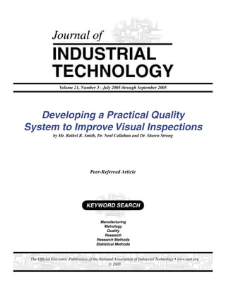 Volume 21, Number 3 - July 2005 through September 2005




   Developing a Practical Quality
System to Improve Visual Inspections
              by Mr. Rathel R. Smith, Dr. Neal Callahan and Dr. Shawn Strong




                                     Peer-Refereed Article




                                  KEYWORD SEARCH

                                          Manufacturing
                                             Metrology
                                              Quality
                                             Research
                                        Research Methods
                                        Statistical Methods



 The Ofﬁcial Electronic Publication of the National Association of Industrial Technology • www.nait.org
                                                © 2005
 