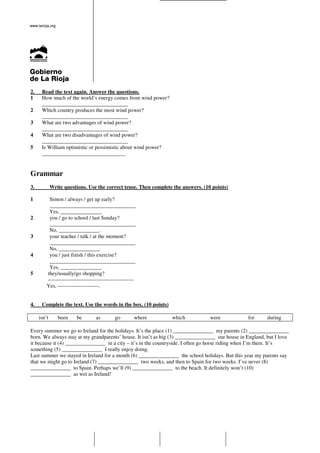2.    Read the text again. Answer the questions.
1     How much of the world’s energy comes from wind power?
      ________________________________
2     Which country produces the most wind power?
      ________________________________
3     What are two advantages of wind power?
      ________________________________
4     What are two disadvantages of wind power?
      ________________________________
5     Is William optimistic or pessimistic about wind power?
      _______________________________


Grammar
3.           Write questions. Use the correct tense. Then complete the answers. (10 points)

1         Simon / always / get up early?
          ________________________________
          Yes, _______________.
2         you / go to school / last Sunday?
          ________________________________
          No, _______________.
3         your teacher / talk / at the moment?
          ________________________________
          No, _______________.
4         you / just finish / this exercise?
          ________________________________
          Yes, _______________.
5        they/usually/go shopping?
         ------------------------------------------------
         Yes, -----------------------.


4.    Complete the text. Use the words in the box. (10 points)

     isn’t      been     be        as        go         where     which            were          for      during

Every summer we go to Ireland for the holidays. It’s the place (1) _______________ my parents (2) _______________
born. We always stay at my grandparents’ house. It isn’t as big (3) _______________ our house in England, but I love
it because it (4) _______________ in a city – it’s in the countryside. I often go horse riding when I’m there. It’s
something (5) _______________ I really enjoy doing.
Last summer we stayed in Ireland for a month (6) _______________ the school holidays. But this year my parents say
that we might go to Ireland (7) _______________ two weeks, and then to Spain for two weeks. I’ve never (8)
_______________ to Spain. Perhaps we’ll (9) _______________ to the beach. It definitely won’t (10)
_______________ as wet as Ireland!
 