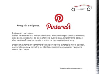 Fotografía e imágenes.
Todo entra por los ojos.
Si bien Pinterest es una red social utilizada mayormente por público femenino,
creo que no debemos de descartar una cuenta aquí, simplemente porque
ellas también forman parte del proceso de decisiones de compra.
Deberíamos también contemplar la opción de una estrategia mixta, es decir,
contenido propio y permitir a los clientes colaborar con nosotros y presumir
de coche o moto.
Propuesta de herramientas y apps 2.0
4
 