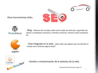 Otras herramientas útiles.
Propuesta de herramientas y apps 2.0
6
- Blog. Podemos dar consejos sobre como cuidar los vehículos, seguridad vial,
colocar y reemplazar accesorios, controles rutinarios, mostrar nuevos productos,
etc.
- Chat integrado en la web. ¿Qué mejor que alguien que nos atienda en
tiempo real si tenemos alguna duda?
- Gestión y monitorización de la statistics de la web.
 