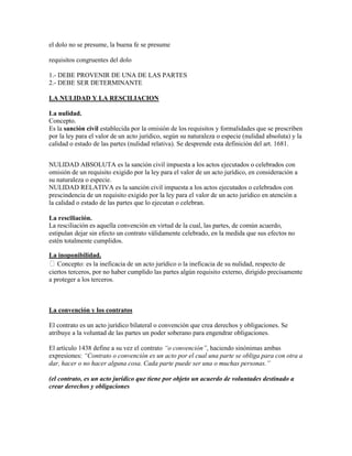 el dolo no se presume, la buena fe se presume

requisitos congruentes del dolo

1.- DEBE PROVENIR DE UNA DE LAS PARTES
2.- DEBE SER DETERMINANTE

LA NULIDAD Y LA RESCILIACION

La nulidad.
Concepto.
Es la sanción civil establecida por la omisión de los requisitos y formalidades que se prescriben
por la ley para el valor de un acto jurídico, según su naturaleza o especie (nulidad absoluta) y la
calidad o estado de las partes (nulidad relativa). Se desprende esta definición del art. 1681.


NULIDAD ABSOLUTA es la sanción civil impuesta a los actos ejecutados o celebrados con
omisión de un requisito exigido por la ley para el valor de un acto jurídico, en consideración a
su naturaleza o especie.
NULIDAD RELATIVA es la sanción civil impuesta a los actos ejecutados o celebrados con
prescindencia de un requisito exigido por la ley para el valor de un acto jurídico en atención a
la calidad o estado de las partes que lo ejecutan o celebran.

La resciliación.
La resciliación es aquella convención en virtud de la cual, las partes, de común acuerdo,
estipulan dejar sin efecto un contrato válidamente celebrado, en la medida que sus efectos no
estén totalmente cumplidos.

La inoponibilidad.
Concepto: es la ineficacia de un acto jurídico o la ineficacia de su nulidad, respecto de
ciertos terceros, por no haber cumplido las partes algún requisito externo, dirigido precisamente
a proteger a los terceros.



La convención y los contratos

El contrato es un acto jurídico bilateral o convención que crea derechos y obligaciones. Se
atribuye a la voluntad de las partes un poder soberano para engendrar obligaciones.

El artículo 1438 define a su vez el contrato “o convención”, haciendo sinónimas ambas
expresiones: “Contrato o convención es un acto por el cual una parte se obliga para con otra a
dar, hacer o no hacer alguna cosa. Cada parte puede ser una o muchas personas.”

(el contrato, es un acto jurídico que tiene por objeto un acuerdo de voluntades destinado a
crear derechos y obligaciones
 