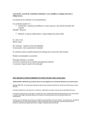 convención acuerdo de voluntades destiando a crea, modifica y extingue derechos y
obligaciones).

La esencia de los contratos es el consentimeinto

Los contratos pueden ser:
    Unilaterales : aquellos qe establecen o crean o gravan a una sola de las partes del
       contrato
Ejemplo donacion

      Bilateral: se gravan ambas partes o surge obligaciones para ambos


II.- entre vivos
Mortis causa

III: solemnes : reqieren ciertas formalidades
Consensuales mera expresión de voluntad}

IV contratos reales se perfeccionan por la entrega de la cosa motivo del contrato

Pueden ser principales o accesorios

Principal subsisten x si mismo
Accesorio: requieren de un contrato principal para subsistir
Lo accesorio sigue la suerte de lo principal




QUE RESOLUCIONES PRODUCEN EFECTO DE COSA JUZGADA

RESOLUCIONES JUDICIALES que producen efecto de cosa juzgada son las sentencias definitivas y las interlocutorias

Articulo 158 (165). Las resoluciones judiciales se denominarán sentencias definitivas, sentencias interlocutorias, autos y
decretos.

Es sentencia definitiva la que pone fin a la instancia, resolviendo la cuestión o asunto que ha sido objeto del juicio.

Es sentencia interlocutoria la que falla un incidente del juicio, estableciendo derechos permanentes a favor de las partes,
o resuelve sobre algún trámite que debe servir de base en el pronunciamiento de una sentencia definitiva o
interlocutoria.

Se llama auto la resolución que recae en un incidente no comprendido en el inciso anterior. Se llama decreto, providencia
o proveído el que, sin fallar sobre incidentes o sobre trámites que sirvan de base para el pronunciamiento de una
sentencia, tiene sólo por objeto determinar o arreglar la substanciación del proceso.
 