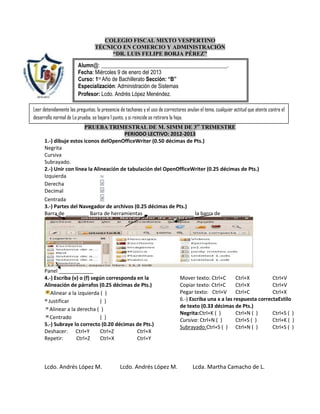 COLEGIO FISCAL MIXTO VESPERTINO
                                 TÉCNICO EN COMERCIO Y ADMINISTRACIÓN
                                      “DR. LUIS FELIPE BORJA PÉREZ”

                        Alumn@: ______________________________________________.
                        Fecha: Miércoles 9 de enero del 2013
                        Curso: 1ro Año de Bachillerato Sección: “B”
                        Especialización: Administración de Sistemas
                        Profesor: Lcdo. Andrés López Menéndez.

Leer detenidamente las preguntas, la presencia de tachones y el uso de correctores anulan el tema, cualquier actitud que atente contra el
desarrollo normal de La prueba, se bajara 1 punto, y si reincide se retirara la hoja.
                        PRUEBA TRIMESTRAL DE M. SIMM DE 3er TRIMESTRE
                                         PERIODO LECTIVO: 2012-2013
      1.-) dibuje estos iconos delOpenOfficeWriter (0.50 décimas de Pts.)
      Negrita
      Cursiva
      Subrayado.
      2.-) Unir con línea la Alineación de tabulación del OpenOfficeWriter (0.25 décimas de Pts.)
      Izquierda
      Derecha
      Decimal
      Centrada
      3.-) Partes del Navegador de archivos (0.25 décimas de Pts.)
      Barra de ________ Barra de herramientas _________________ la barra de __________




      Panel ____________
      4.-) Escriba (v) o (f) según corresponda en la                           Mover texto: Ctrl+C       Ctrl+X         Ctrl+V
      Alineación de párrafos (0.25 décimas de Pts.)                            Copiar texto: Ctrl+C      Ctrl+X         Ctrl+V
         Alinear a la izquierda ( )                                            Pegar texto: Ctrl+V       Ctrl+C         Ctrl+X
        Justificar              ( )                                            6.-) Escriba una x a las respuesta correctaEstilo
                                                                               de texto (0.33 décimas de Pts.)
         Alinear a la derecha ( )
                                                                               Negrita:Ctrl+K ( )        Ctrl+N ( )     Ctrl+S ( )
         Centrado               ( )                                            Cursiva: Ctrl+N ( )       Ctrl+S ( )     Ctrl+K ( )
      5.-) Subraye lo correcto (0.20 décimas de Pts.)                          Subrayado:Ctrl+S ( ) Ctrl+N ( )          Ctrl+S ( )
      Deshacer: Ctrl+Y          Ctrl+Z         Ctrl+X
      Repetir:        Ctrl+Z    Ctrl+X         Ctrl+Y



      Lcdo. Andrés López M.                    Lcdo. Andrés López M.                  Lcda. Martha Camacho de L.
 