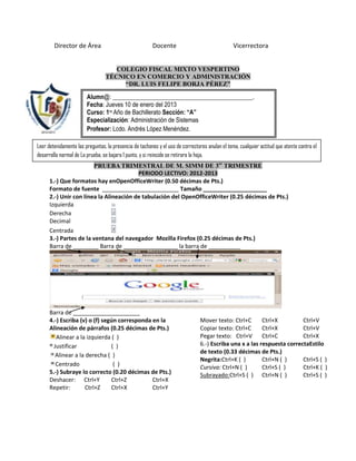 Director de Área                                Docente                                 Vicerrectora


                                    COLEGIO FISCAL MIXTO VESPERTINO
                                 TÉCNICO EN COMERCIO Y ADMINISTRACIÓN
                                      “DR. LUIS FELIPE BORJA PÉREZ”

                        Alumn@: ______________________________________________.
                        Fecha: Jueves 10 de enero del 2013
                        Curso: 1ro Año de Bachillerato Sección: “A”
                        Especialización: Administración de Sistemas
                        Profesor: Lcdo. Andrés López Menéndez.

Leer detenidamente las preguntas, la presencia de tachones y el uso de correctores anulan el tema, cualquier actitud que atente contra el
desarrollo normal de La prueba, se bajara 1 punto, y si reincide se retirara la hoja.
                        PRUEBA TRIMESTRAL DE M. SIMM DE 3er TRIMESTRE
                                         PERIODO LECTIVO: 2012-2013
      1.-) Que formatos hay enOpenOfficeWriter (0.50 décimas de Pts.)
      Formato de fuente ________________________ Tamaño ____________________
      2.-) Unir con línea la Alineación de tabulación del OpenOfficeWriter (0.25 décimas de Pts.)
      Izquierda
      Derecha
      Decimal
      Centrada
      3.-) Partes de la ventana del navegador Mozilla Firefox (0.25 décimas de Pts.)
      Barra de ________ Barra de _________________ la barra de __________




      Barra de _____________________
      4.-) Escriba (v) o (f) según corresponda en la                           Mover texto: Ctrl+C       Ctrl+X         Ctrl+V
      Alineación de párrafos (0.25 décimas de Pts.)                            Copiar texto: Ctrl+C      Ctrl+X         Ctrl+V
         Alinear a la izquierda ( )                                            Pegar texto: Ctrl+V       Ctrl+C         Ctrl+X
        Justificar              ( )                                            6.-) Escriba una x a las respuesta correctaEstilo
                                                                               de texto (0.33 décimas de Pts.)
         Alinear a la derecha ( )
                                                                               Negrita:Ctrl+K ( )        Ctrl+N ( )     Ctrl+S ( )
         Centrado                ( )                                           Cursiva: Ctrl+N ( )       Ctrl+S ( )     Ctrl+K ( )
      5.-) Subraye lo correcto (0.20 décimas de Pts.)                          Subrayado:Ctrl+S ( ) Ctrl+N ( )          Ctrl+S ( )
      Deshacer: Ctrl+Y          Ctrl+Z         Ctrl+X
      Repetir:        Ctrl+Z    Ctrl+X         Ctrl+Y
 
