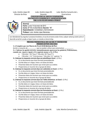 Lcdo. Andrés López M.                    Lcdo. Andrés López M.                  Lcda. Martha Camacho de L.
        Director de Área                              Docente                               Vicerrectora
                                    COLEGIO FISCAL MIXTO VESPERTINO
                                 TÉCNICO EN COMERCIO Y ADMINISTRACIÓN
                                      “DR. LUIS FELIPE BORJA PÉREZ”

                        Alumn@: ______________________________________________.
                        Fecha: Lunes 14 de enero del 2013
                        Curso: 2do Año de Bachillerato Sección: “A”
                        Especialización: Contabilidad y Administración
                        Profesor: Lcdo. Andrés López Menéndez.

Leer detenidamente las preguntas, la presencia de tachones y el uso de correctores anulan el tema, cualquier actitud que atente contra el
desarrollo normal de La prueba, se bajara 1 punto, y si reincide se retirara la hoja.
                          PRUEBA TRIMESTRAL DE IAE DE 3er TRIMESTRE
                                         PERIODO LECTIVO: 2012-2013
      1.-) Complete que son Macros de Excel (0.50 décimas de Pts.)
      Acción o conjunto de __________ que se pueden utilizar para automatizar __________.
      2.-) Subraye la opción correcta, Automáticamente aparezcan las palabras, Felicitaciones,
      cuando sea, mayor o igual a 14 o supérate menor a 14. (1 Pts.)
                  =SI(celda>=40;"frace1";SI(celda<40;"frace2"))
                  =SI(celda>=14;" Felicitaciones ";SI(celda<14;" supérate "))
      3.-) Subraye la respuesta correcta Que son plantillasen Excel.- (1 Pts.)
              Es un documento que tiene formato preestablecido
              Escribe datos en rangos, listas o en bases de datos
              Presentan datos de resumen que sirven para sus análisis
              Proporciona un resumen de un grupo de datos
      4.-) Subraye la respuesta correcta Que son subtotales en Excel.- (1 Pts.)
              Es un documento que tiene formato preestablecido
              Escribe datos en rangos, listas o en bases de datos
              Presentan datos de resumen que sirven para sus análisis
              Proporciona un resumen de un grupo de datos
      5.-) Subraye la respuesta correcta Que son Tablas dinámicas en Excel.- (1 Pts.)
              Es un documento que tiene formato preestablecido
              Escribe datos en rangos, listas o en bases de datos
              Presentan datos de resumen que sirven para sus análisis
              Proporciona un resumen de un grupo de datos
      6.-) Subraye la respuesta correcta Que son formularios en Excel.- (1 Pts.)
              Es un documento que tiene formato preestablecido
              Escribe datos en rangos, listas o en bases de datos
              Presentan datos de resumen que sirven para sus análisis
              Proporciona un resumen de un grupo de datos




      Lcdo. Andrés López M.                   Lcdo. Andrés López M.                   Lcda. Martha Camacho de L.
 