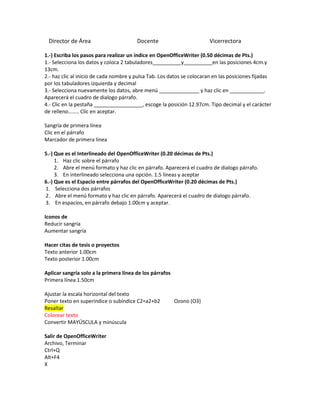 Director de Área                       Docente                         Vicerrectora

1.-) Escriba los pasos para realizar un índice en OpenOfficeWriter (0.50 décimas de Pts.)
1.- Selecciona los datos y coloca 2 tabuladores__________y__________en las posiciones 4cm.y
13cm.
2.- haz clic al inicio de cada nombre y pulsa Tab. Los datos se colocaran en las posiciones fijadas
por los tabuladores izquierda y decimal
3.- Selecciona nuevamente los datos, abre menú ______________ y haz clic en ____________.
Aparecerá el cuadro de dialogo párrafo.
4.- Clic en la pestaña _________________, escoge la posición 12.97cm. Tipo decimal y el carácter
de relleno…….. Clic en aceptar.

Sangría de primera línea
Clic en el párrafo
Marcador de primera línea

5.-) Que es el Interlineado del OpenOfficeWriter (0.20 décimas de Pts.)
     1. Haz clic sobre el párrafo
     2. Abre el menú formato y haz clic en párrafo. Aparecerá el cuadro de dialogo párrafo.
     3. En interlineado selecciona una opción. 1.5 líneas y aceptar
6.-) Que es el Espacio entre párrafos del OpenOfficeWriter (0.20 décimas de Pts.)
1. Selecciona dos párrafos
2. Abre el menú formato y haz clic en párrafo. Aparecerá el cuadro de dialogo párrafo.
3. En espacios, en párrafo debajo 1.00cm y aceptar.

Iconos de
Reducir sangría
Aumentar sangría

Hacer citas de tesis o proyectos
Texto anterior 1.00cm
Texto posterior 1.00cm

Aplicar sangría solo a la primera línea de los párrafos
Primera línea 1.50cm

Ajustar la escala horizontal del texto
Poner texto en superíndice o subíndice C2=a2+b2           Ozono (O3)
Resaltar
Colorear texto
Convertir MAYÚSCULA y minúscula

Salir de OpenOfficeWriter
Archivo, Terminar
Ctrl+Q
Alt+F4
X
 