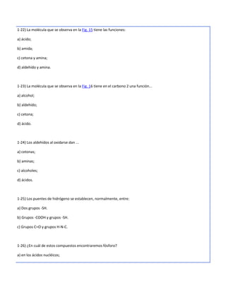 1-22) La molécula que se observa en la Fig. 15 tiene las funciones:

a) ácido;

b) amida;

c) cetona y amina;

d) aldehído y amina.



1-23) La molécula que se observa en la Fig. 16 tiene en el carbono 2 una función...

a) alcohol;

b) aldehído;

c) cetona;

d) ácido.



1-24) Los aldehídos al oxidarse dan ...

a) cetonas;

b) aminas;

c) alcoholes;

d) ácidos.



1-25) Los puentes de hidrógeno se establecen, normalmente, entre:

a) Dos grupos -SH.

b) Grupos -COOH y grupos -SH.

c) Grupos C=O y grupos H-N-C.



1-26) ¿En cuál de estos compuestos encontraremos fósforo?

a) en los ácidos nucléicos;
 