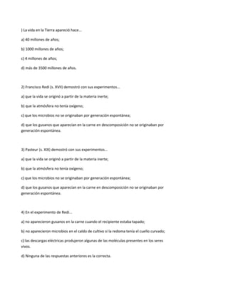 ) La vida en la Tierra apareció hace...

a) 40 millones de años;

b) 1000 millones de años;

c) 4 millones de años;

d) más de 3500 millones de años.



2) Francisco Redi (s. XVII) demostró con sus experimentos...

a) que la vida se originó a partir de la materia inerte;

b) que la atmósfera no tenía oxígeno;

c) que los microbios no se originaban por generación espontánea;

d) que los gusanos que aparecían en la carne en descomposición no se originaban por
generación espontánea.



3) Pasteur (s. XIX) demostró con sus experimentos...

a) que la vida se originó a partir de la materia inerte;

b) que la atmósfera no tenía oxígeno;

c) que los microbios no se originaban por generación espontánea;

d) que los gusanos que aparecían en la carne en descomposición no se originaban por
generación espontánea.



4) En el experimento de Redi...

a) no aparecieron gusanos en la carne cuando el recipiente estaba tapado;

b) no aparecieron microbios en el caldo de cultivo si la redoma tenía el cuello curvado;

c) las descargas eléctricas produjeron algunas de las moléculas presentes en los seres
vivos.

d) Ninguna de las respuestas anteriores es la correcta.
 