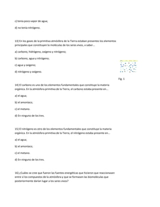 c) tenía poco vapor de agua;

d) no tenía nitrógeno.



13) En los gases de la primitiva atmósfera de la Tierra estaban presentes los elementos
principales que constituyen la moléculas de los seres vivos, a saber...

a) carbono, hidrógeno, oxígeno y nitrógeno;

b) carbono, agua y nitrógeno;

c) agua y oxígeno;

d) nitrógeno y oxígeno.

                                                                                          Fig. 1

14) El carbono es uno de los elementos fundamentales que constituye la materia
orgánica. En la atmósfera primitiva de la Tierra, el carbono estaba presente en...

a) el agua;

b) el amoníaco;

c) el metano.

d) En ninguno de los tres.



15) El nitrógeno es otro de los elementos fundamentales que constituye la materia
orgánica. En la atmósfera primitiva de la Tierra, el nitrógeno estaba presente en...

a) el agua;

b) el amoníaco;

c) el metano.

d) En ninguno de los tres.



16) ¿Cuáles se cree que fueron las fuentes energéticas que hicieron que reaccionasen
entre sí los compuestos de la atmósfera y que se formasen las biomoléculas que
posteriormente darían lugar a los seres vivos?
 