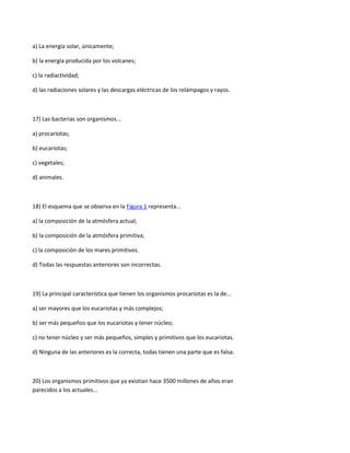 a) La energía solar, únicamente;

b) la energía producida por los volcanes;

c) la radiactividad;

d) las radiaciones solares y las descargas eléctricas de los relámpagos y rayos.



17) Las bacterias son organismos...

a) procariotas;

b) eucariotas;

c) vegetales;

d) animales.



18) El esquema que se observa en la Figura 1 representa...

a) la composición de la atmósfera actual;

b) la composición de la atmósfera primitiva;

c) la composición de los mares primitivos.

d) Todas las respuestas anteriores son incorrectas.



19) La principal característica que tienen los organismos procariotas es la de...

a) ser mayores que los eucariotas y más complejos;

b) ser más pequeños que los eucariotas y tener núcleo;

c) no tener núcleo y ser más pequeños, simples y primitivos que los eucariotas.

d) Ninguna de las anteriores es la correcta, todas tienen una parte que es falsa.



20) Los organismos primitivos que ya existían hace 3500 millones de años eran
parecidos a los actuales...
 