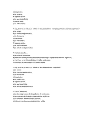 d) los plastos;
e) el nucléolo;
f) la pared celular;
g) el aparato de Golgi;
h) las vacuolas;
i) las mitocondrias.


1-32) ¿Cuál es la estructura celular en la que se obtiene energía a partir de sustancias orgánicas?
a) el núcleo;
b) la membrana plasmática;
c) el citoplasma;
d) los plastos;
e) la mitocondria;
f) la pared celular;
g) el aparto de Golgi;
h) el retículo endoplasmático.


1-33) Las vacuolas...
a) almacenan sustancias;
b) interviene en los procesos de obtención de energía a partir de sustancias orgánicas;
c) interviene en la síntesis de determinadas sustancias;
d) interviene en los procesos de división celular.


1-34) ¿Cuál es la estructura celular en la que se realiza la fotosíntesis?
a) el núcleo;
b) la membrana plasmática;
c) el citoplasma;
d) los plastos;
e) la mitocondria;
f) la pared celular;
g) el aparto de Golgi;
h) el retículo endoplasmático.


1-35) En el lisosoma...
a) se dan los procesos de degradación de sustancias;
b) se obtiene energía a partir de sustancias orgánicas;
c) se sintetizan determinadas sustancias.
d) Interviene en los procesos de división celular
 
