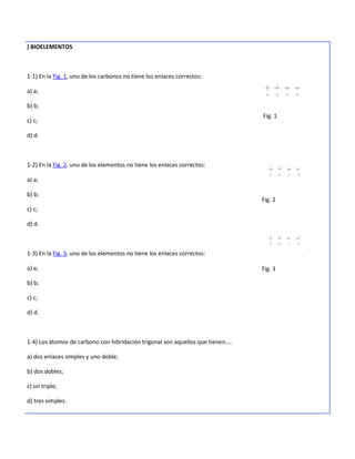 ) BIOELEMENTOS



1-1) En la Fig. 1, uno de los carbonos no tiene los enlaces correctos:

a) a;

b) b;
                                                                                  Fig. 1
c) c;

d) d.



1-2) En la Fig. 2, uno de los elementos no tiene los enlaces correctos:

a) a;

b) b;
                                                                                  Fig. 2
c) c;

d) d.



1-3) En la Fig. 3, uno de los elementos no tiene los enlaces correctos:

a) a;                                                                             Fig. 3

b) b;

c) c;

d) d.



1-4) Los átomos de carbono con hibridación trigonal son aquellos que tienen....

a) dos enlaces simples y uno doble;

b) dos dobles;

c) un triple;

d) tres simples.
 