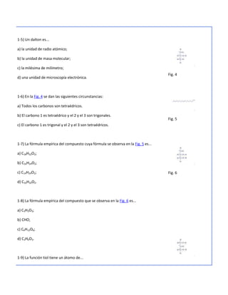 1-5) Un dalton es...

a) la unidad de radio atómico;

b) la unidad de masa molecular;

c) la milésima de milímetro;
                                                                                    Fig. 4
d) una unidad de microscopía electrónica.



1-6) En la Fig. 4 se dan las siguientes circunstancias:

a) Todos los carbonos son tetraédricos.

b) El carbono 1 es tetraédrico y el 2 y el 3 son trigonales.
                                                                                    Fig. 5
c) El carbono 1 es trigonal y el 2 y el 3 son tetraédricos.



1-7) La fórmula empírica del compuesto cuya fórmula se observa en la Fig. 5 es...

a) C18H32O2;

b) C16H24O2;

c) C14H24O2;                                                                        Fig. 6

d) C16H32O2.



1-8) La fórmula empírica del compuesto que se observa en la Fig. 6 es...

a) C3H3O3;

b) CHO;

c) C6H12O6;

d) C3H6O3.



1-9) La función tiol tiene un átomo de...
 