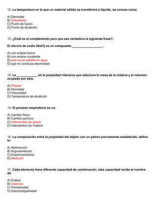 12. La temperatura en la que un material sólido se transforma a líquido, se conoce como:

A) Densidad
B) Solubilidad
C) Punto de fusión
D) Punto de ebullición


13. ¿Cuál es el complemento para que sea verdadera la siguiente frase?:

El cloruro de sodio (NaCl) es un compuesto __________________.

A) con enlace iónico
B) con enlace covalente
D) que no es soluble en agua
D) que no conduce electricidad


14. La ____________ es la propiedad intensiva que relaciona la masa de la materia y el volumen
ocupado por ésta.

A) Presión
B) Densidad
C) Viscosidad
D) Temperatura de ebullición


15. El proceso respiratorio es un:

A) Cambio físico
B) Cambio químico
C) Intercambio de gases
D) Intercambio de materia


16. La comparación entre la propiedad del objeto con un patrón previamente establecido, define
la:

A) Abstracción
B) Argumentación
C) Experimentación
D) Medición


17. Cada elemento tiene diferente capacidad de combinación, esta capacidad recibe el nombre
de:

A) Enlace
B) Valencia
C) Periodicidad
D) Electronegatividad
 