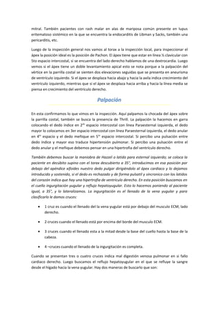 mitral. También pacientes con rash malar en alas de mariposa común presente en lupus
eritematoso sistémico en la que se encuentra la endocarditis de Libman y Sacks, también una
pericarditis, etc.

Luego de la inspección general nos vamos al torax a la inspección local, para inspeccionar el
ápex la posición ideal es la posición de Pachon. El ápex tiene que estar en línea ½ clavicular con
5to espacio intercostal, si se encuentra del lado derecho hablamos de una dextrocardia. Luego
vemos si el ápex tiene un doble levantamiento apical esto se nota porque a la palpación del
vértice en la parrilla costal se sienten dos elevaciones seguidas que se presenta en aneurisma
de ventrículo izquierdo. Si el ápex se desplaza hacia abajo y hacia la axila indica crecimiento del
ventrículo izquierdo, mientras que si el ápex se desplaza hacia arriba y hacia la línea media se
piensa en crecimiento del ventrículo derecho.

                                         Palpación

En esta confirmamos lo que vimos en la inspección. Aquí palpamos la chocada del ápex sobre
la parrilla costal, también se busca la presencia de Thrill. La palpación la hacemos en garra
colocando el dedo índice en 2do espacio intercostal con línea Paraesternal izquierda, el dedo
mayor lo colocamos en 3er espacio intercostal con línea Paraesternal izquierda, el dedo anular
en 4to espacio y el dedo meñique en 5to espacio intercostal. Si percibo una pulsación entre
dedo índice y mayor eso traduce hipertensión pulmonar. Si percibo una pulsación entre el
dedo anular y el meñique debemos pensar en una hipertrofia del ventrículo derecho.

También debemos buscar la maniobra de Hazzel o latido para esternal izquierdo; se coloca la
paciente en decúbito supino con el torax descubierto a 35°, introducimos en esa posición por
debajo del apéndice xifoides nuestro dedo pulgar dirigiéndolo al ápex cardiaco y lo dejamos
introducido y sostenido, si el dedo es rechazado y de forma pulsatil y sincronico con los latidos
del corazón indica que hay una hipertrofia de ventrículo derecho. En esta posición buscamos en
el cuello ingurgitación yugular y reflujo hepatoyugular. Esto lo hacemos poniendo al paciente
igual, a 35°, y lo lateralizamos. La ingurgitación es el llenado de la vena yugular y para
clasificarlo le damos cruces:

    •   1 cruz es cuando el llenado del la vena yugular está por debajo del musculo ECM, lado
        derecho.

    •   2 cruces cuando el llenado está por encima del borde del musculo ECM.

    •   3 cruces cuando el llenado esta a la mitad desde la base del cuello hasta la base de la
        cabeza.

    •   4 –cruces cuando el llenado de la ingurgitación es completa.

Cuando se presentan tres o cuatro cruces indica mal digestión venosa pulmonar en si fallo
cardiaco derecho. Luego buscamos el reflujo hepatoyugular en el que se refluye la sangre
desde el hígado hacia la vena yugular. Hay dos maneras de buscarlo que son:
 