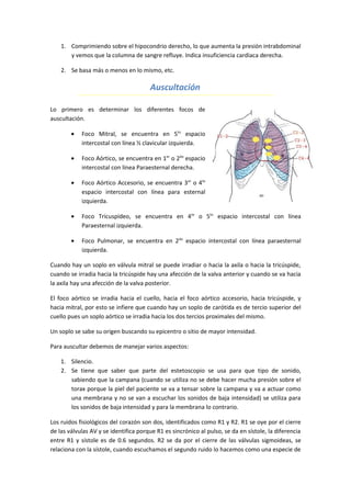 1. Comprimiendo sobre el hipocondrio derecho, lo que aumenta la presión intrabdominal
       y vemos que la columna de sangre refluye. Indica insuficiencia cardiaca derecha.

    2. Se basa más o menos en lo mismo, etc.

                                       Auscultación

Lo primero es determinar los diferentes focos de
auscultación.

        •   Foco Mitral, se encuentra en 5to espacio
            intercostal con línea ½ clavicular izquierda.

        •   Foco Aórtico, se encuentra en 1er o 2do espacio
            intercostal con línea Paraesternal derecha.

        •   Foco Aórtico Accesorio, se encuentra 3er o 4to
            espacio intercostal con línea para esternal
            izquierda.

        •   Foco Tricuspídeo, se encuentra en 4to o 5to espacio intercostal con línea
            Paraesternal izquierda.

        •   Foco Pulmonar, se encuentra en 2do espacio intercostal con línea paraesternal
            izquierda.

Cuando hay un soplo en válvula mitral se puede irradiar o hacia la axila o hacia la tricúspide,
cuando se irradia hacia la tricúspide hay una afección de la valva anterior y cuando se va hacia
la axila hay una afección de la valva posterior.

El foco aórtico se irradia hacia el cuello, hacia el foco aórtico accesorio, hacia tricúspide, y
hacia mitral, por esto se infiere que cuando hay un soplo de carótida es de tercio superior del
cuello pues un soplo aórtico se irradia hacia los dos tercios proximales del mismo.

Un soplo se sabe su origen buscando su epicentro o sitio de mayor intensidad.

Para auscultar debemos de manejar varios aspectos:

    1. Silencio.
    2. Se tiene que saber que parte del estetoscopio se usa para que tipo de sonido,
       sabiendo que la campana (cuando se utiliza no se debe hacer mucha presión sobre el
       torax porque la piel del paciente se va a tensar sobre la campana y va a actuar como
       una membrana y no se van a escuchar los sonidos de baja intensidad) se utiliza para
       los sonidos de baja intensidad y para la membrana lo contrario.

Los ruidos fisiológicos del corazón son dos, identificados como R1 y R2. R1 se oye por el cierre
de las válvulas AV y se identifica porque R1 es sincrónico al pulso, se da en sístole, la diferencia
entre R1 y sístole es de 0.6 segundos. R2 se da por el cierre de las válvulas sigmoideas, se
relaciona con la sístole, cuando escuchamos el segundo ruido lo hacemos como una especie de
 