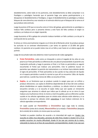 desdoblamiento, sobre todo en los pulmones, este desdoblamiento se debe comprobar si es
fisiológico o patológico haciendo que el paciente haga una apnea postinspiratoria y si
desaparece el desdoblamiento e fisiológico, si sigue el desdoblamiento es patológico y traduce
bloqueo de rama derecha y ese retardo en el estimulo eléctrico por el bloqueo de la rama es el
que produce este estimulo.

Luego buscamos el R3 que se escucha como el ritmo del galope, generalmente es patológico y
traduce fallo cardiaco pero si presenta disnea y está fuera de fallo cardiaco el origen es
cardiaco y se traduce en un origen izquierdo.

Luego buscamos el R4 o galope de sumación traduce también un fallo cardiaco y se da por la
contracción de las aurículas.

Si oímos un ritmo anormalmente irregular es el ritmo de la fibrilación atrial. Se produce porque
las aurículas no se contraen efectivamente y por tanto no aportan el 25-30% del gasto
cardiaco. Un paciente así se puede metes mas en un fallo y caer hasta en un edema agudo de
pulmón.

Luego de escuchado todo esto debemos notar la presencia de ruidos agregados:

    •   Frote Pericárdico, ruido como un chasquido o como el rasgado de las uñas en una
        pizarra (un frote pericárdico se diferencia de uno pleural provocándole al paciente una
        inspiración profunda y luego la paramos al final, si el frote es pericárdico se seguirá
        escuchando el frote) que traduce una pericarditis. Este lo podemos buscar en
        pacientes que adoptan la posición de mahometano o se inclinan hacia delante dando
        el signo de pericarditis. El frote pericárdico se da cuando no hay colección de liquido
        en el espacio pericárdico cuando lo normal es que allí se encuentre 130cc de liquido
        para lubricar, cuando hay menos de 100cc se escucha el frote.

    •   Soplos, es un fenómeno que se produce cuando la sangre pasa por un orificio y
        produce vibraciones. Los soplos lo dividimos dependiendo de la fase del ciclo cardiaco
        afecte dividiéndose en soplos diastólicos y sistólicos. La válvula mitral en sístole se
        encuentra cerrada y si se escucha el soplo indica que aún queda un remanente
        sanguíneo que atraviesa la válvula que indica que la válvula ya no se cierra lo que
        traduce una insuficiencia mitral, lo mismo a nivel tricuspídeo, pero es diferente cuando
        sucede en las válvulas sigmoideas pues en sístole estas válvulas están abiertas y si se
        escuchan es porque las válvulas están estenóticas lo que traduce estenosis de la
        válvula sigmoidea correspondiente.

        Un soplo puede ser Pansistólico u Orosistólico (que coge toda la sístole),
        Presistólico (antes de la sístole), Mesosistólico (a la mitad) o Telesistólico (después
        de la sístole) de la sístole y lo mismo para las aurículas.

        También se pueden clasificar de acuerdo a la intensidad del soplo en: Grado I (se
        ausculta en oídos muy educados, personas de oído fino), Grado II, Grado II (II y III se
        pueden escuchar sin mucha dificultad), Grado IV (se oye por encima de la mano,
        colocando la mano en el foco de auscultación correspondiente), Grado V (se oye aun
 