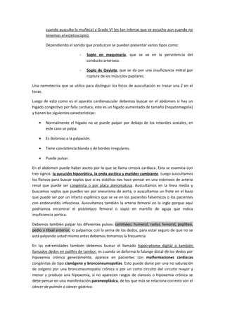 cuando ausculto la muñeca) y Grado VI (es tan intenso que se escucha aun cuando no
       tenemos el estetoscopio).

       Dependiendo el sonido que produzcan se pueden presentar varios tipos como:

                           -   Soplo en maquinaria, que se ve en la persistencia del
                               conducto arterioso.

                           -   Soplo de Gaviota, que se da por una insuficiencia mitral por
                               ruptura de los músculos papilares.

Una nemotecnia que se utiliza para distinguir los focos de auscultación es trazar una Z en el
torax.

Luego de esto como es el aparato cardiovascular debemos buscar en el abdomen si hay un
hígado congestivo por falla cardiaca, este es un hígado aumentado de tamaño (hepatomegalia)
y tienen las siguientes características:

   •   Normalmente el hígado no se puede palpar por debajo de los rebordes costales, en
       este caso se palpa.

   •   Es doloroso a la palpación.

   •   Tiene consistencia blanda y de bordes irregulares.

   •   Puede pulsar.

En el abdomen puede haber ascitis por lo que se llama cirrosis cardiaca. Esta se examina con
tres signos: la sucución hipocrática, la onda ascítica y matidez cambiante. Luego auscultamos
los flancos para buscar soplos que si es sistólico nos hace pensar en una estenosis de arteria
renal que puede ser congénita o por placa ateromatosa. Auscultamos en la línea media y
buscamos soplos que pueden ser por aneurisma de aorta, o auscultamos un frote en el bazo
que puede ser por un infarto esplénico que se ve en los pacientes falsémicos o los pacientes
con endocarditis infecciosa. Auscultamos también la arteria femoral en la ingle porque aquí
podríamos encontrar el pistoletazo femoral o soplo en martillo de aguja que indica
insuficiencia aortica.

Debemos también palpar los diferentes pulsos: carotideo, humeral, radial, femoral, poplíteo,
pedio y tibial anterior, lo palpamos con la yema de los dedos, para estar seguro de que no se
está palpando usted mismo antes debemos tomarnos la frecuencia.

En las extremidades también debemos buscar el llamado hipocratismo digital o también
llamados dedos en palillos de tambor, es cuando se deforma la falange distal de los dedos por
hipoxemia crónica generalmente, aparece en pacientes con malformaciones cardiacas
congénitas de tipo cianógeno y bronconeumopatías. Esto puede darse por una no saturación
de oxigeno por una bronconeumopatía crónica o por un corto circuito del circuito mayor y
menor y produce una hipoxemia, si no aparecen rasgos de cianosis o hipoxemia crónica se
debe pensar en una manifestación paraneoplásica, de los que más se relaciona con esto son el
cáncer de pulmón o cáncer gástrico.
 