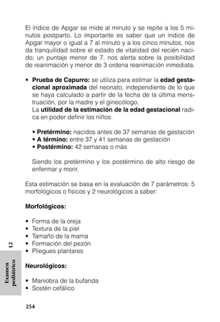 El índice de Apgar se mide al minuto y se repite a los 5 mi-
             nutos postparto. Lo importante es saber que un índice de
             Apgar mayor o igual a 7 al minuto y a los cinco minutos, nos
             da tranquilidad sobre el estado de vitalidad del recién naci-
             do; un puntaje menor de 7, nos alerta sobre la posibilidad
             de reanimación y menor de 3 ordena reanimación inmediata.

             • Prueba de Capurro: se utiliza para estimar la edad gesta-
               cional aproximada del neonato, independiente de lo que
               se haya calculado a partir de la fecha de la última mens-
               truación, por la madre y el ginecólogo.
               La utilidad de la estimación de la edad gestacional radi-
               ca en poder definir los niños:

                 • Pretérmino: nacidos antes de 37 semanas de gestación
                 • A término: entre 37 y 41 semanas de gestación
                 • Postérmino: 42 semanas o más

                 Siendo los pretérmino y los postérmino de alto riesgo de
                 enfermar y morir.

             Esta estimación se basa en la evaluación de 7 parámetros: 5
             morfológicos o físicos y 2 neurológicos a saber:

             Morfológicos:

             •   Forma de la oreja
             •   Textura de la piel
             •   Tamaño de la mama
             •   Formación del pezón
   12




             •   Pliegues plantares
pediátrico




             Neurológicos:
 Examen




             • Maniobra de la bufanda
             • Sostén cefálico

             254
 