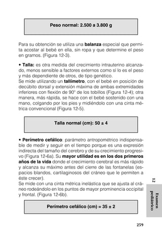 Peso normal: 2.500 a 3.800 g



Para su obtención se utiliza una balanza especial que permi-
ta acostar al bebé en ella, sin ropa y que determine el peso
en gramos. (Figura 12-3).

• Talla: es otra medida del crecimiento intrauterino alcanza-
do, menos sensible a factores externos como sí lo es el peso
y más dependiente de otros, de tipo genético.
Se mide utilizando un tallímetro, con el bebé en posición de
decúbito dorsal y extensión máxima de ambas extremidades
inferiores con flexión de 90º de los tobillos (Figura 12-4); otra
manera, más rápida, se hace con el bebé sostenido con una
mano, colgando por los pies y midiéndolo con una cinta mé-
trica convencional (Figura 12-5).


                  Talla normal (cm): 50 ± 4


• Perímetro cefálico: parámetro antropométrico indispensa-
ble de medir y seguir en el tiempo porque es una expresión
indirecta del tamaño del cerebro y de su crecimiento progresi-
vo (Figura 12-6a). Su mayor utilidad es en los dos primeros
años de la vida donde el crecimiento cerebral es más rápido
y alcanza su máximo antes del cierre de las fontanelas (es-
pacios blandos, cartilaginosos del cráneo que le permiten a
éste crecer).
                                                                     12




Se mide con una cinta métrica inelástica que se ajusta al crá-
neo rodeándolo en los puntos de mayor prominencia occipital
                                                                    pediátrico




y frontal. (Figura 12-6b).
                                                                     Examen




              Perímetro cefálico (cm) = 35 ± 2


                                                             259
 