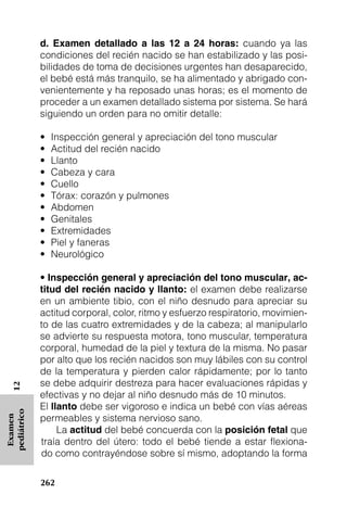 d. Examen detallado a las 12 a 24 horas: cuando ya las
             condiciones del recién nacido se han estabilizado y las posi-
             bilidades de toma de decisiones urgentes han desaparecido,
             el bebé está más tranquilo, se ha alimentado y abrigado con-
             venientemente y ha reposado unas horas; es el momento de
             proceder a un examen detallado sistema por sistema. Se hará
             siguiendo un orden para no omitir detalle:

             •   Inspección general y apreciación del tono muscular
             •   Actitud del recién nacido
             •   Llanto
             •   Cabeza y cara
             •   Cuello
             •   Tórax: corazón y pulmones
             •   Abdomen
             •   Genitales
             •   Extremidades
             •   Piel y faneras
             •   Neurológico

             • Inspección general y apreciación del tono muscular, ac-
             titud del recién nacido y llanto: el examen debe realizarse
             en un ambiente tibio, con el niño desnudo para apreciar su
             actitud corporal, color, ritmo y esfuerzo respiratorio, movimien-
             to de las cuatro extremidades y de la cabeza; al manipularlo
             se advierte su respuesta motora, tono muscular, temperatura
             corporal, humedad de la piel y textura de la misma. No pasar
             por alto que los recién nacidos son muy lábiles con su control
             de la temperatura y pierden calor rápidamente; por lo tanto
             se debe adquirir destreza para hacer evaluaciones rápidas y
   12




             efectivas y no dejar al niño desnudo más de 10 minutos.
             El llanto debe ser vigoroso e indica un bebé con vías aéreas
pediátrico




             permeables y sistema nervioso sano.
 Examen




                  La actitud del bebé concuerda con la posición fetal que
             traía dentro del útero: todo el bebé tiende a estar flexiona-
             do como contrayéndose sobre sí mismo, adoptando la forma

             262
 