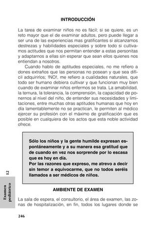 INTRODUCCIÓN

             La tarea de examinar niños no es fácil; si se quiere, es un
             reto mayor que el de examinar adultos, pero puede llegar a
             ser una de las experiencias mas gratificantes si alcanzamos
             destrezas y habilidades especiales y sobre todo si cultiva-
             mos actitudes que nos permitan entender a estas personitas
             y adaptarnos a ellas sin esperar que sean ellos quienes nos
             entiendan a nosotros.
                 Cuando hablo de aptitudes especiales, no me refiero a
             dones extraños que las personas no posean y que sea difí-
             cil adquirirlos; !NO!, me refiero a cualidades naturales, que
             todo ser humano debiera cultivar y que funcionan muy bien
             cuando de examinar niños enfermos se trata. La amabilidad,
             la ternura, la tolerancia, la comprensión, la capacidad de po-
             nernos al nivel del niño, de entender sus necesidades y limi-
             taciones, entre muchas otras aptitudes humanas que hoy en
             día lamentablemente no se practican, le permiten al médico
             ejercer su profesión con el máximo de gratificación que es
             posible en cualquiera de los actos que esta noble actividad
             ofrece.


                   Sólo los niños y la gente humilde expresan es-
                   pontáneamente y a su manera esa gratitud que
                   de cuando en vez nos sorprende por lo escasa
                   que es hoy en día.
                   Por las razones que expreso, me atrevo a decir
                   sin temor a equivocarme, que no todos seréis
   12




                   llamados a ser médicos de niños.
pediátrico
 Examen




                               AMBIENTE DE EXAMEN

             La sala de espera, el consultorio, el área de examen, las zo-
             nas de hospitalización, en fin, todos los lugares donde se

             246
 