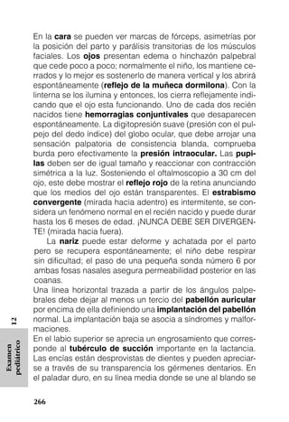 En la cara se pueden ver marcas de fórceps, asimetrías por
             la posición del parto y parálisis transitorias de los músculos
             faciales. Los ojos presentan edema o hinchazón palpebral
             que cede poco a poco; normalmente el niño, los mantiene ce-
             rrados y lo mejor es sostenerlo de manera vertical y los abrirá
             espontáneamente (reﬂejo de la muñeca dormilona). Con la
             linterna se los ilumina y entonces, los cierra reflejamente indi-
             cando que el ojo esta funcionando. Uno de cada dos recién
             nacidos tiene hemorragias conjuntivales que desaparecen
             espontáneamente. La digitopresión suave (presión con el pul-
             pejo del dedo índice) del globo ocular, que debe arrojar una
             sensación palpatoria de consistencia blanda, comprueba
             burda pero efectivamente la presión intraocular. Las pupi-
             las deben ser de igual tamaño y reaccionar con contracción
             simétrica a la luz. Sosteniendo el oftalmoscopio a 30 cm del
             ojo, este debe mostrar el reﬂejo rojo de la retina anunciando
             que los medios del ojo están transparentes. El estrabismo
             convergente (mirada hacia adentro) es intermitente, se con-
             sidera un fenómeno normal en el recién nacido y puede durar
             hasta los 6 meses de edad. ¡NUNCA DEBE SER DIVERGEN-
             TE! (mirada hacia fuera).
                  La nariz puede estar deforme y achatada por el parto
              pero se recupera espontáneamente; el niño debe respirar
              sin dificultad; el paso de una pequeña sonda número 6 por
              ambas fosas nasales asegura permeabilidad posterior en las
              coanas.
             Una línea horizontal trazada a partir de los ángulos palpe-
             brales debe dejar al menos un tercio del pabellón auricular
             por encima de ella definiendo una implantación del pabellón
             normal. La implantación baja se asocia a síndromes y malfor-
   12




             maciones.
             En el labio superior se aprecia un engrosamiento que corres-
pediátrico




             ponde al tubérculo de succión importante en la lactancia.
 Examen




             Las encías están desprovistas de dientes y pueden apreciar-
             se a través de su transparencia los gérmenes dentarios. En
             el paladar duro, en su línea media donde se une al blando se

             266
 