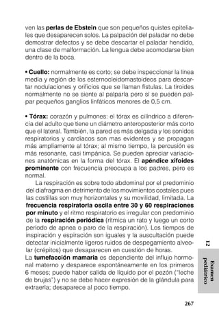 ven las perlas de Ebstein que son pequeños quistes epitelia-
les que desaparecen solos. La palpación del paladar no debe
demostrar defectos y se debe descartar el paladar hendido,
una clase de malformación. La lengua debe acomodarse bien
dentro de la boca.

• Cuello: normalmente es corto; se debe inspeccionar la línea
media y región de los esternocleidomastoideos para descar-
tar nodulaciones y orificios que se llaman fístulas. La tiroides
normalmente no se siente al palparla pero sí se pueden pal-
par pequeños ganglios linfáticos menores de 0,5 cm.

• Tórax: corazón y pulmones: el tórax es cilíndrico a diferen-
cia del adulto que tiene un diámetro anteroposterior más corto
que el lateral. También, la pared es más delgada y los sonidos
respiratorios y cardíacos son mas evidentes y se propagan
más ampliamente al tórax; al mismo tiempo, la percusión es
más resonante, casi timpánica. Se pueden apreciar variacio-
nes anatómicas en la forma del tórax. El apéndice xifoides
prominente con frecuencia preocupa a los padres, pero es
normal.
     La respiración es sobre todo abdominal por el predominio
del diafragma en detrimento de los movimientos costales pues
las costillas son muy horizontales y su movilidad, limitada. La
frecuencia respiratoria oscila entre 30 y 60 respiraciones
por minuto y el ritmo respiratorio es irregular con predominio
de la respiración periódica (rítmica un rato y luego un corto
período de apnea o paro de la respiración). Los tiempos de
inspiración y espiración son iguales y la auscultación puede
detectar inicialmente ligeros ruidos de despegamiento alveo-
                                                                    12




lar (crépitos) que desaparecen en cuestión de horas.
La tumefacción mamaria es dependiente del influjo hormo-
                                                                   pediátrico
                                                                    Examen




nal materno y desparece espontáneamente en los primeros
6 meses; puede haber salida de líquido por el pezón (“leche
de brujas”) y no se debe hacer expresión de la glándula para
extraerla; desaparece al poco tiempo.

                                                            267
 