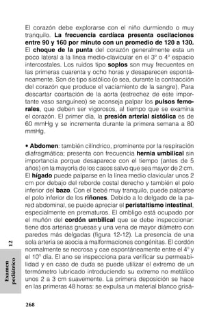El corazón debe explorarse con el niño durmiendo o muy
             tranquilo. La frecuencia cardíaca presenta oscilaciones
             entre 90 y 160 por minuto con un promedio de 120 a 130.
             El choque de la punta del corazón generalmente esta un
             poco lateral a la línea medio-clavicular en el 3º o 4º espacio
             intercostales. Los ruidos tipo soplos son muy frecuentes en
             las primeras cuarenta y ocho horas y desaparecen espontá-
             neamente. Son de tipo sistólico (o sea, durante la contracción
             del corazón que produce el vaciamiento de la sangre). Para
             descartar coartación de la aorta (estrechez de este impor-
             tante vaso sanguíneo) se aconseja palpar los pulsos femo-
             rales, que deben ser vigorosos, al tiempo que se examina
             el corazón. El primer día, la presión arterial sistólica es de
             60 mmHg y se incrementa durante la primera semana a 80
             mmHg.

             • Abdomen: también cilíndrico, prominente por la respiración
             diafragmática; presenta con frecuencia hernia umbilical sin
             importancia porque desaparece con el tiempo (antes de 5
             años) en la mayoría de los casos salvo que sea mayor de 2 cm.
             El hígado puede palparse en la línea medio clavicular unos 2
             cm por debajo del reborde costal derecho y también el polo
             inferior del bazo. Con el bebé muy tranquilo, puede palparse
             el polo inferior de los riñones. Debido a lo delgado de la pa-
             red abdominal, se puede apreciar el peristaltismo intestinal,
             especialmente en prematuros. El ombligo está ocupado por
             el muñón del cordón umbilical que se debe inspeccionar:
             tiene dos arterias gruesas y una vena de mayor diámetro con
             paredes más delgadas (figura 12-12). La presencia de una
             sola arteria se asocia a malformaciones congénitas. El cordón
   12




             normalmente se necrosa y cae espontáneamente entre el 4º y
             el 10º día. El ano se inspecciona para verificar su permeabi-
pediátrico




             lidad y en caso de duda se puede utilizar el extremo de un
 Examen




             termómetro lubricado introduciendo su extremo no metálico
             unos 2 a 3 cm suavemente. La primera deposición se hace
             en las primeras 48 horas: se expulsa un material blanco grisá-

             268
 