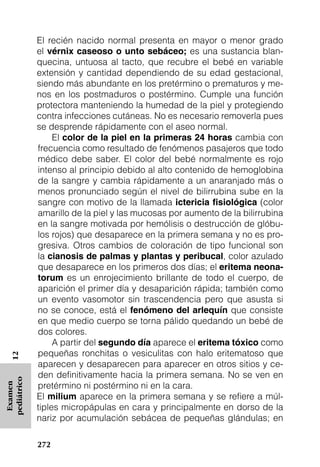 El recién nacido normal presenta en mayor o menor grado
             el vérnix caseoso o unto sebáceo; es una sustancia blan-
             quecina, untuosa al tacto, que recubre el bebé en variable
             extensión y cantidad dependiendo de su edad gestacional,
             siendo más abundante en los pretérmino o prematuros y me-
             nos en los postmaduros o postérmino. Cumple una función
             protectora manteniendo la humedad de la piel y protegiendo
             contra infecciones cutáneas. No es necesario removerla pues
             se desprende rápidamente con el aseo normal.
                  El color de la piel en la primeras 24 horas cambia con
             frecuencia como resultado de fenómenos pasajeros que todo
             médico debe saber. El color del bebé normalmente es rojo
             intenso al principio debido al alto contenido de hemoglobina
             de la sangre y cambia rápidamente a un anaranjado más o
             menos pronunciado según el nivel de bilirrubina sube en la
             sangre con motivo de la llamada ictericia ﬁsiológica (color
             amarillo de la piel y las mucosas por aumento de la bilirrubina
             en la sangre motivada por hemólisis o destrucción de glóbu-
             los rojos) que desaparece en la primera semana y no es pro-
             gresiva. Otros cambios de coloración de tipo funcional son
             la cianosis de palmas y plantas y peribucal, color azulado
             que desaparece en los primeros dos días; el eritema neona-
             torum es un enrojecimiento brillante de todo el cuerpo, de
             aparición el primer día y desaparición rápida; también como
             un evento vasomotor sin trascendencia pero que asusta si
             no se conoce, está el fenómeno del arlequín que consiste
             en que medio cuerpo se torna pálido quedando un bebé de
             dos colores.
                  A partir del segundo día aparece el eritema tóxico como
             pequeñas ronchitas o vesiculitas con halo eritematoso que
   12




             aparecen y desaparecen para aparecer en otros sitios y ce-
             den definitivamente hacia la primera semana. No se ven en
pediátrico




             pretérmino ni postérmino ni en la cara.
 Examen




             El milium aparece en la primera semana y se refiere a múl-
             tiples micropápulas en cara y principalmente en dorso de la
             nariz por acumulación sebácea de pequeñas glándulas; en

             272
 