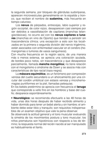 la segunda semana, por bloqueo de glándulas sudoríparas,
aparecen microvesículas generalmente en la espalda y tron-
co, que reciben el nombre de sudamina, más frecuente en
tiempo caluroso.
     Los nevus de párpados, entrecejas, labio superior y re-
 gión occipital, de color rojizo, desaparecen casi siempre por
 ser debidos a vasodilatación de capilares (manchas telan-
 giectásicas), no ocurre así con los nevus capilares o luna-
 res (manchas en vino de Oporto) que tienden a persistir sin
 trascendencia clínica; una excepción a esto son los locali-
 zados en la primera o segunda división del nervio trigémino,
 están asociados con enfermedad vascular en el cerebro (he-
 mangiomas o tumores de vasos sanguíneos).
Con mucha frecuencia en la región sacra, de una manera
más o menos extensa, se aprecia una coloración azulada,
de bordes poco netos, sin trascendencia y que desaparece
parcialmente, llamada mancha mongólica; no tiene relación
con el mongolismo o síndrome de Down y se asocia más con
características de tipo racial (raza negra).
     La máscara equimótica, es un fenómeno por compresión
 venosa del cuello secundario a un ahorcamiento por una cir-
 cular del cordón umbilical con estasis venosa y microhemo-
 rragias puntiformes en la piel, llamadas petequias.
En los bebés pretérmino se aprecia con frecuencia el lanugo
que corresponde a vello fino en los hombros y base del cue-
llo; desparece espontáneamente.
• Neurológico: se recomienda efectuarlo a las 48 horas de
vida, unas dos horas después de haber recibido alimento y
haber dormido para tener un bebé alerta y sin hambre; el am-
                                                                   12




biente debe estar tibio y tranquilo; son requisitos indispensa-
bles de un examen objetivo que vale la pena observar.
Se observará la actitud general y el tono muscular evaluando
                                                                  pediátrico
                                                                   Examen




la simetría de los movimientos postura y tono muscular; los
niños prematuros son hipotónicos con respecto a los de tér-
mino; la respuesta normal del recién nacido al ser manipulado
es habitualmente el llanto.

                                                           273
 