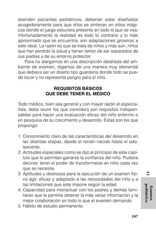 atienden pacientes pediátricos, deberían estar diseñados
acogedoramente para que ellos se sintieran en sitios mági-
cos donde el juego estuviera presente en todo lo que se vea;
infortunadamente la realidad es todo lo contrario y lo más
aproximado que se encuentra, son adaptaciones groseras a
este ideal. La razón es que se trata de niños y más aún, niños
que han perdido la salud y tienen temor de ser separados de
sus padres y de su entorno protector.
    Para no alargarnos en una descripción detallada del am-
biente de examen, digamos de una manera muy elemental
que debiera ser un diseño tipo guardería donde todo se pue-
de tocar y no representa peligro para el niño.

                 REQUISITOS BÁSICOS
              QUE DEBE TENER EL MÉDICO

Todo médico, bien sea general y con mayor razón el especia-
lista, debe reunir los que considero son requisitos indispen-
sables para hacer una evaluación eficaz del niño enfermo o
en pesquisa de su crecimiento y desarrollo. Estas son los que
propongo:

1. Conocimiento claro de las características del desarrollo en
   las distintas etapas, desde el recién nacido hasta el ado-
   lescente.
2. Actitudes especiales como se dijo al principio de este capí-
   tulo que le permitan ganarse la confianza del niño. Pudiera
   decirse: tener el poder de transformarse en niño cada vez
   que se necesite.
3. Aptitudes y destrezas para la ejecución de un examen físi-
                                                                   12




   co ágil, eficaz y adaptado a las necesidades del niño y a
   las limitaciones que este impone según la edad.
                                                                  pediátrico
                                                                   Examen




4. Capacidad para interactuar con los padres y demás fami-
   liares que le permita obtener la más veraz información y la
   mejor colaboración en todo lo que el examen demande.
5. Hábito de estudio permanente.

                                                           247
 